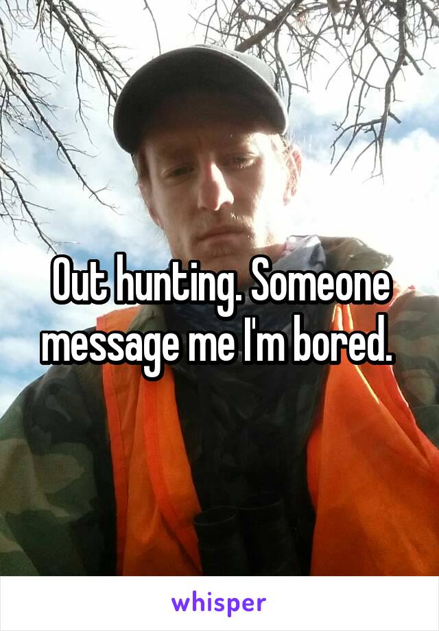 Out hunting. Someone message me I'm bored. 