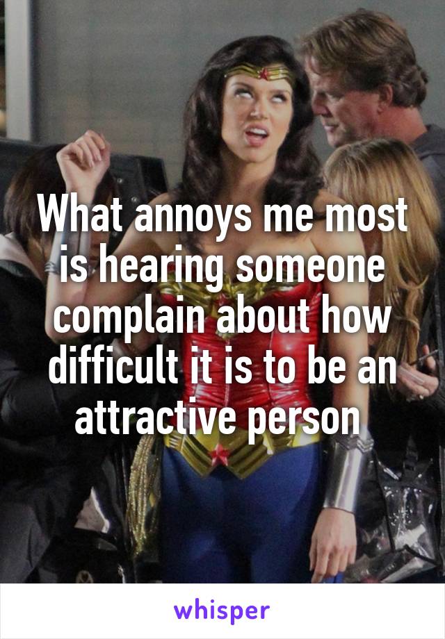 What annoys me most is hearing someone complain about how difficult it is to be an attractive person 