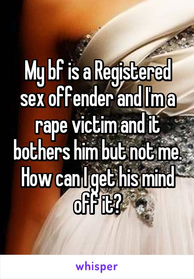 My bf is a Registered sex offender and I'm a rape victim and it bothers him but not me. How can I get his mind off it?