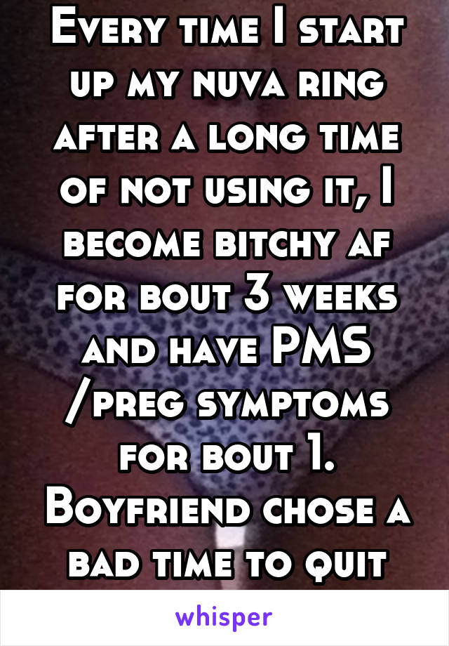 Every time I start up my nuva ring after a long time of not using it, I become bitchy af for bout 3 weeks and have PMS /preg symptoms for bout 1. Boyfriend chose a bad time to quit smoking... 