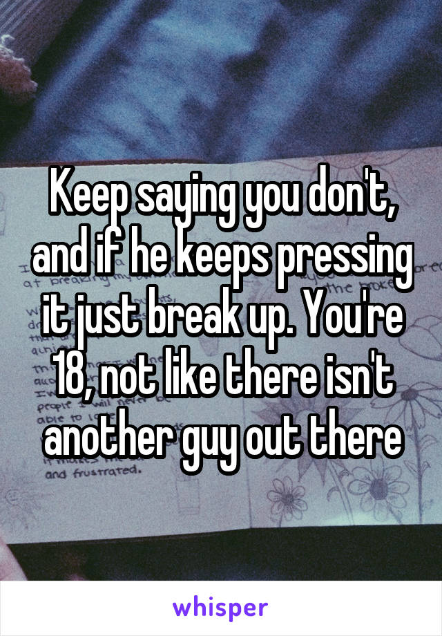 Keep saying you don't, and if he keeps pressing it just break up. You're 18, not like there isn't another guy out there