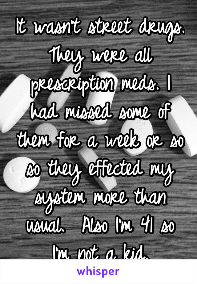 It wasn't street drugs. They were all prescription meds. I had missed some of them for a week or so so they effected my system more than usual.  Also I'm 41 so I'm not a kid.
