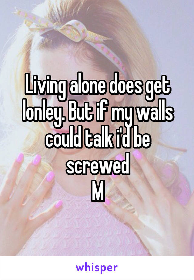 Living alone does get lonley. But if my walls could talk i'd be screwed
M