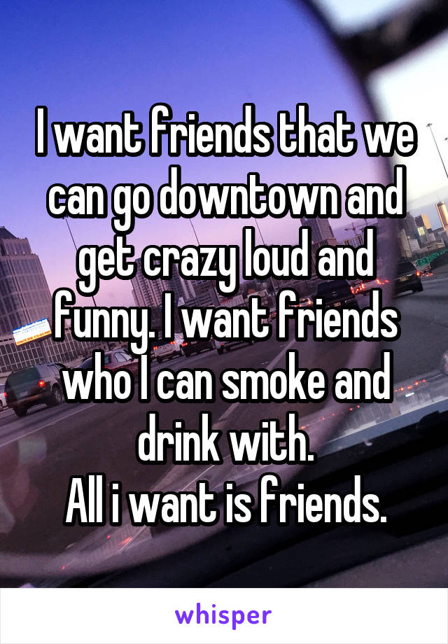I want friends that we can go downtown and get crazy loud and funny. I want friends who I can smoke and drink with.
All i want is friends.