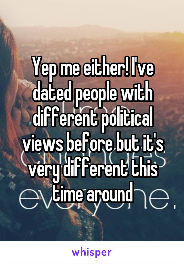 Yep me either! I've dated people with different political views before but it's very different this time around