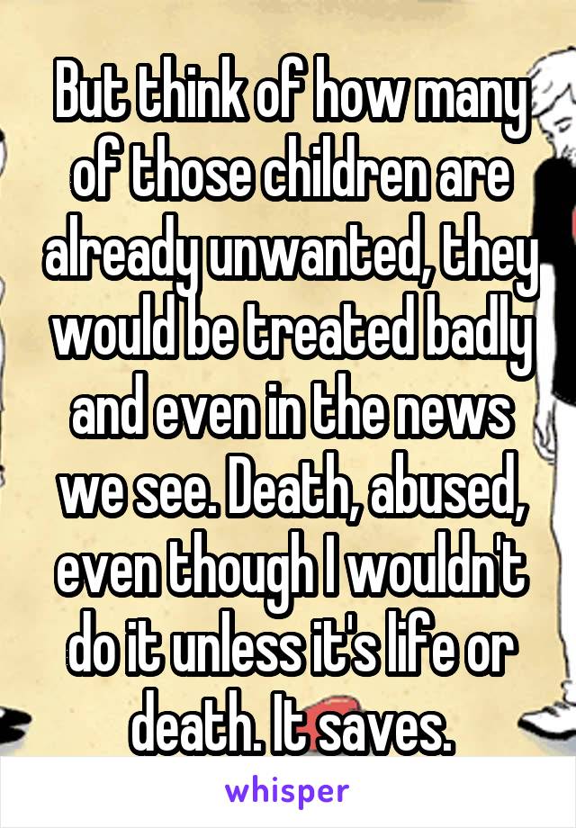 But think of how many of those children are already unwanted, they would be treated badly and even in the news we see. Death, abused, even though I wouldn't do it unless it's life or death. It saves.