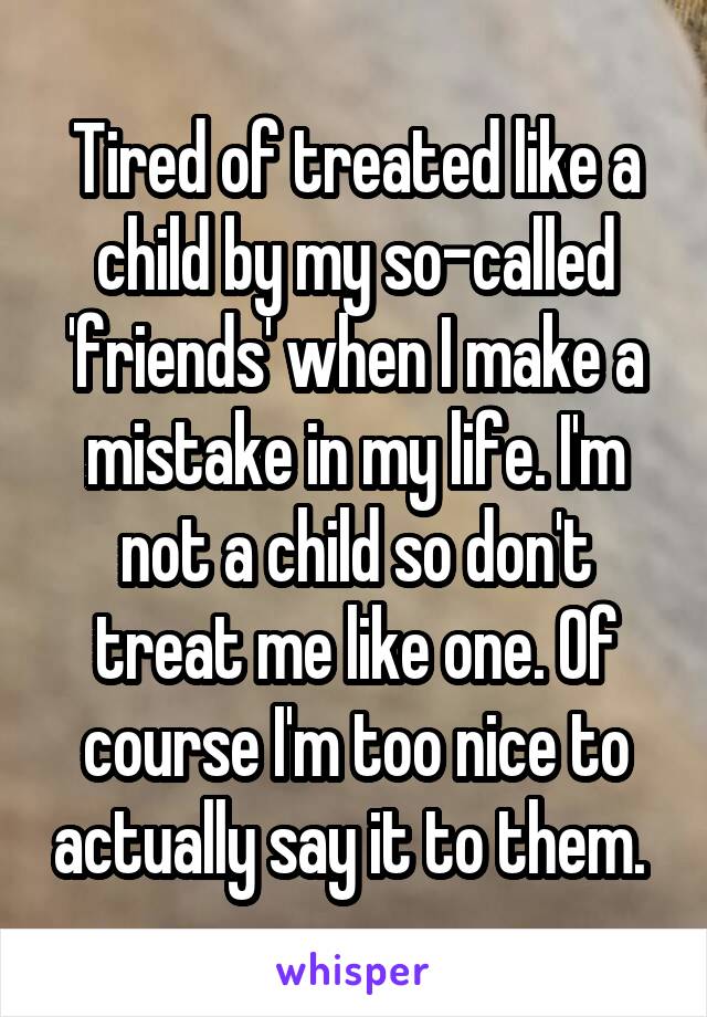 Tired of treated like a child by my so-called 'friends' when I make a mistake in my life. I'm not a child so don't treat me like one. Of course I'm too nice to actually say it to them. 
