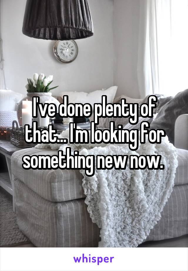 I've done plenty of that... I'm looking for something new now. 