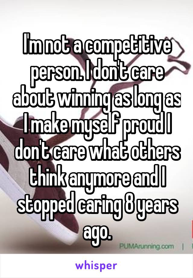 I'm not a competitive person. I don't care about winning as long as I make myself proud I don't care what others think anymore and I stopped caring 8 years ago.