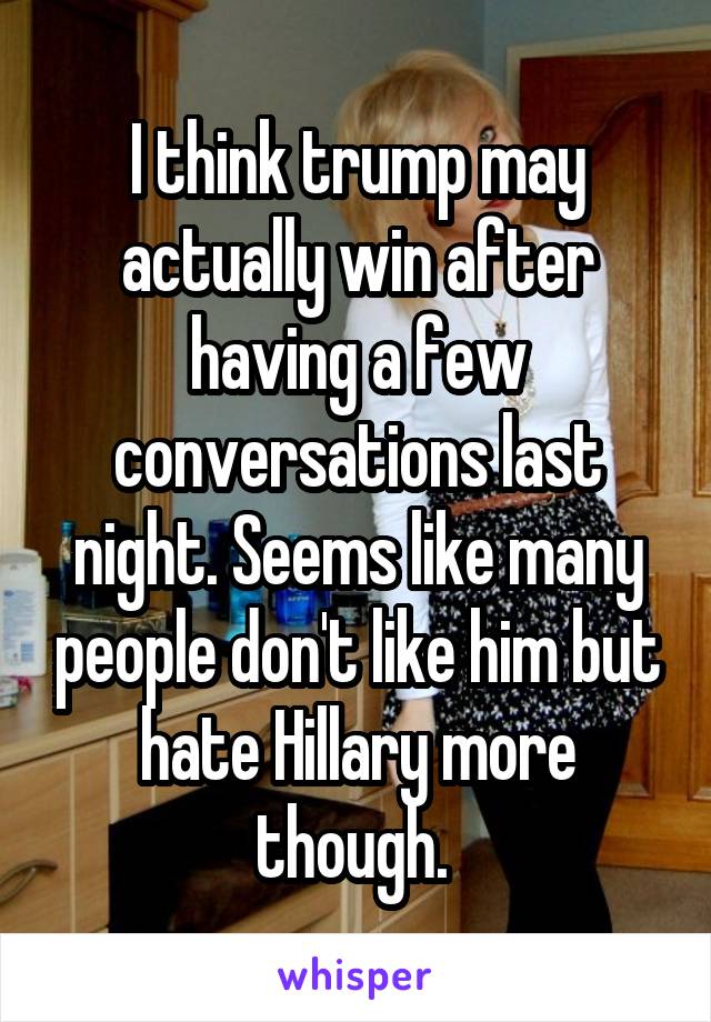 I think trump may actually win after having a few conversations last night. Seems like many people don't like him but hate Hillary more though. 