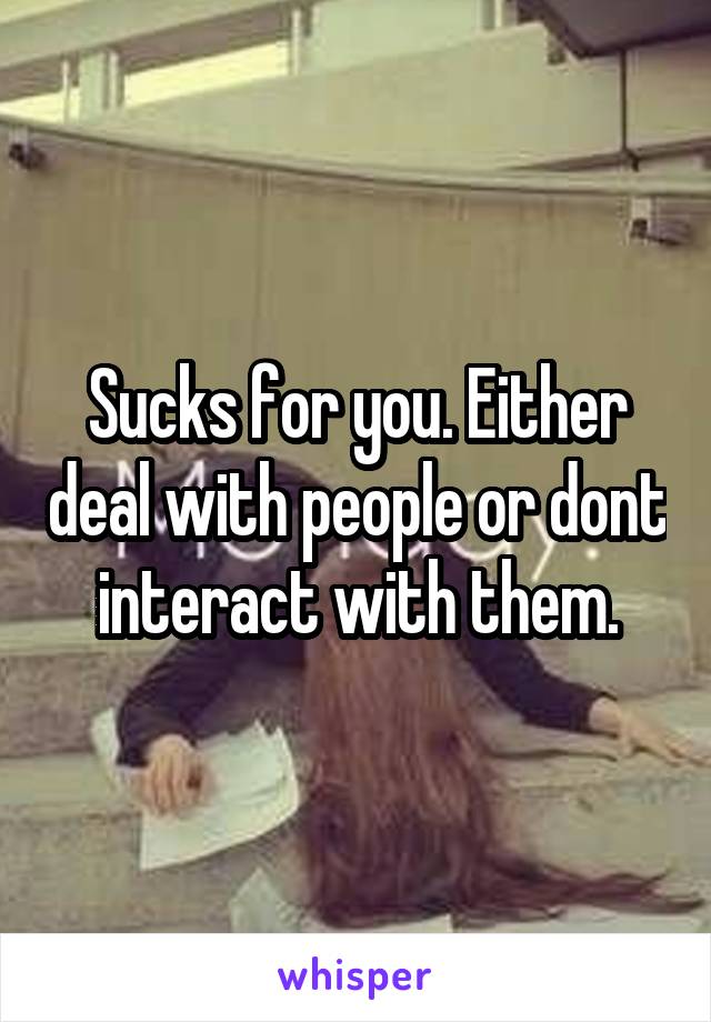 Sucks for you. Either deal with people or dont interact with them.
