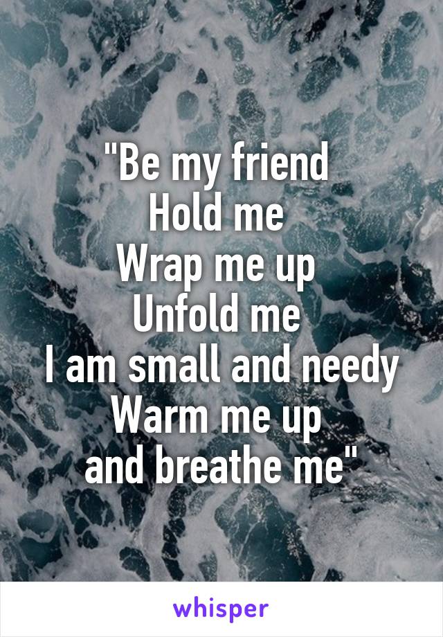 "Be my friend 
Hold me 
Wrap me up 
Unfold me 
I am small and needy
Warm me up 
and breathe me"
