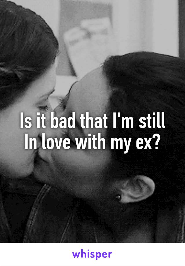 Is it bad that I'm still
In love with my ex?