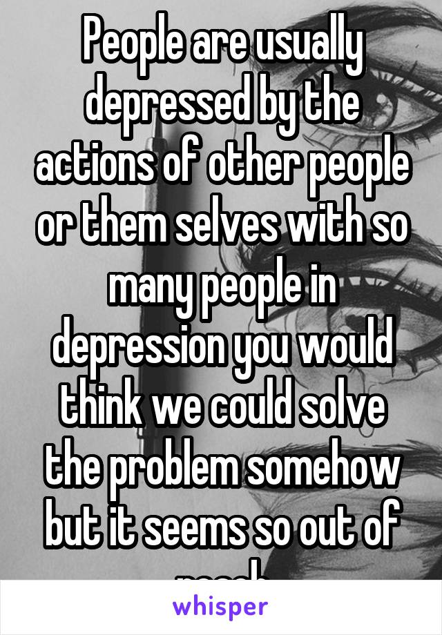 People are usually depressed by the actions of other people or them selves with so many people in depression you would think we could solve the problem somehow but it seems so out of reach