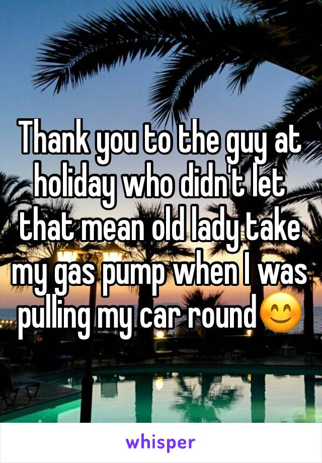 Thank you to the guy at holiday who didn't let that mean old lady take my gas pump when I was pulling my car round😊