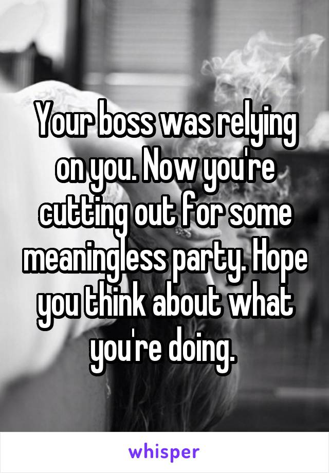 Your boss was relying on you. Now you're cutting out for some meaningless party. Hope you think about what you're doing. 