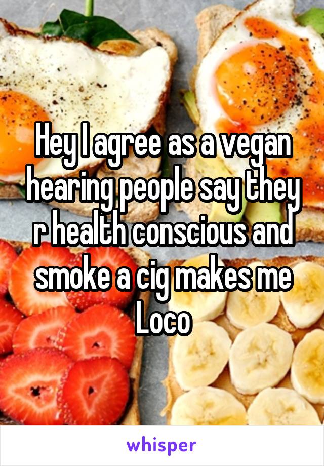 Hey I agree as a vegan hearing people say they r health conscious and smoke a cig makes me Loco