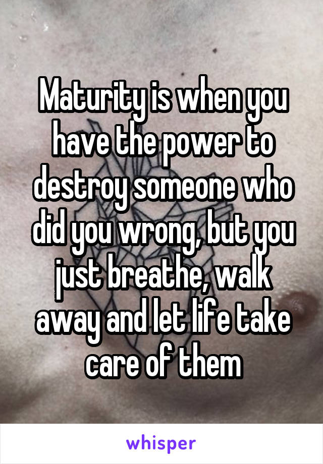 Maturity is when you have the power to destroy someone who did you wrong, but you just breathe, walk away and let life take care of them