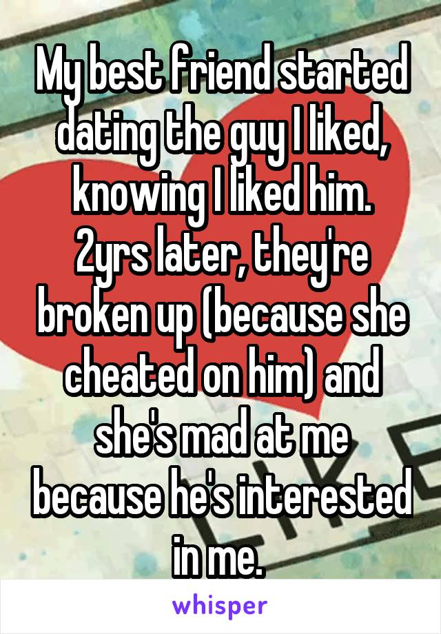 My best friend started dating the guy I liked, knowing I liked him.
2yrs later, they're broken up (because she cheated on him) and she's mad at me because he's interested in me. 