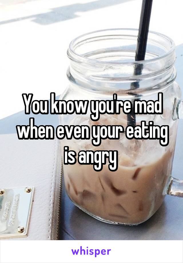You know you're mad when even your eating is angry 