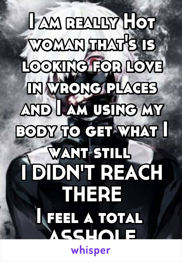 I am really Hot woman that's is looking for love in wrong places and I am using my body to get what I want still 
I DIDN'T REACH THERE
I feel a total 
ASSHOLE
