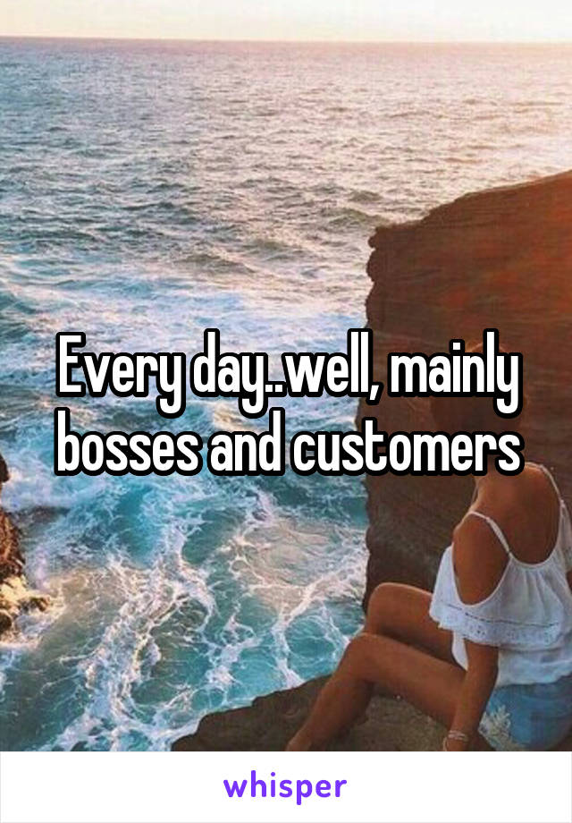 Every day..well, mainly bosses and customers