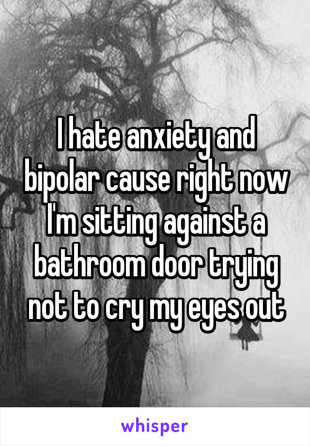 I hate anxiety and bipolar cause right now I'm sitting against a bathroom door trying not to cry my eyes out