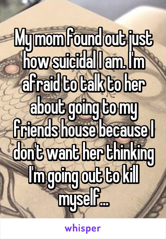 My mom found out just how suicidal I am. I'm afraid to talk to her about going to my friends house because I don't want her thinking I'm going out to kill myself...
