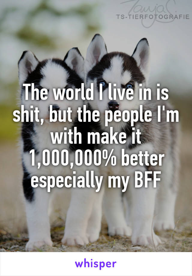 The world I live in is shit, but the people I'm with make it 1,000,000% better especially my BFF