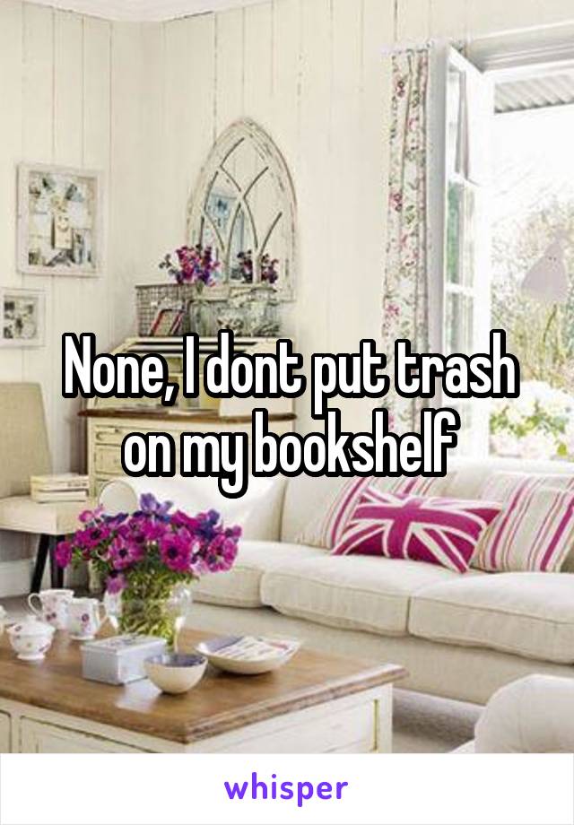None, I dont put trash on my bookshelf