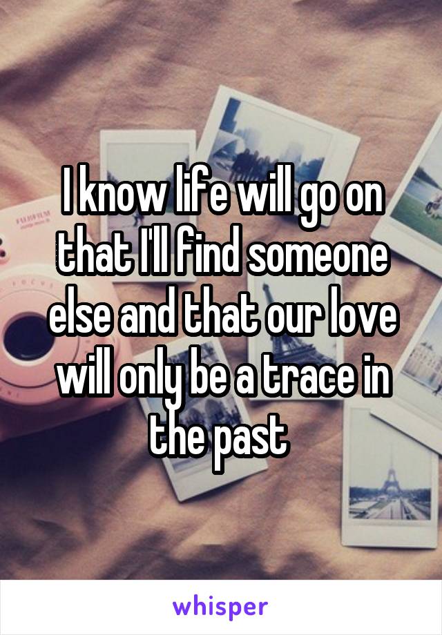 I know life will go on that I'll find someone else and that our love will only be a trace in the past 