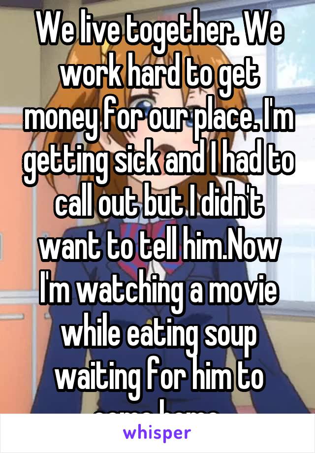 We live together. We work hard to get money for our place. I'm getting sick and I had to call out but I didn't want to tell him.Now I'm watching a movie while eating soup waiting for him to come home.