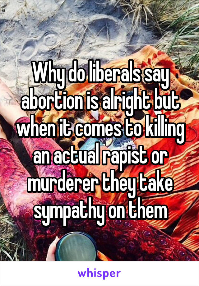 Why do liberals say abortion is alright but when it comes to killing an actual rapist or murderer they take sympathy on them