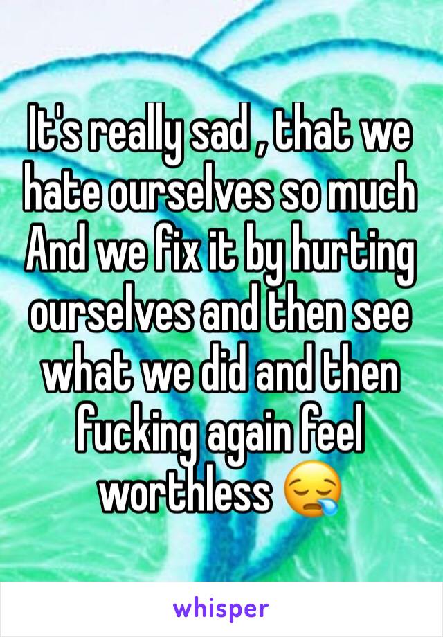 It's really sad , that we hate ourselves so much 
And we fix it by hurting ourselves and then see what we did and then fucking again feel worthless 😪