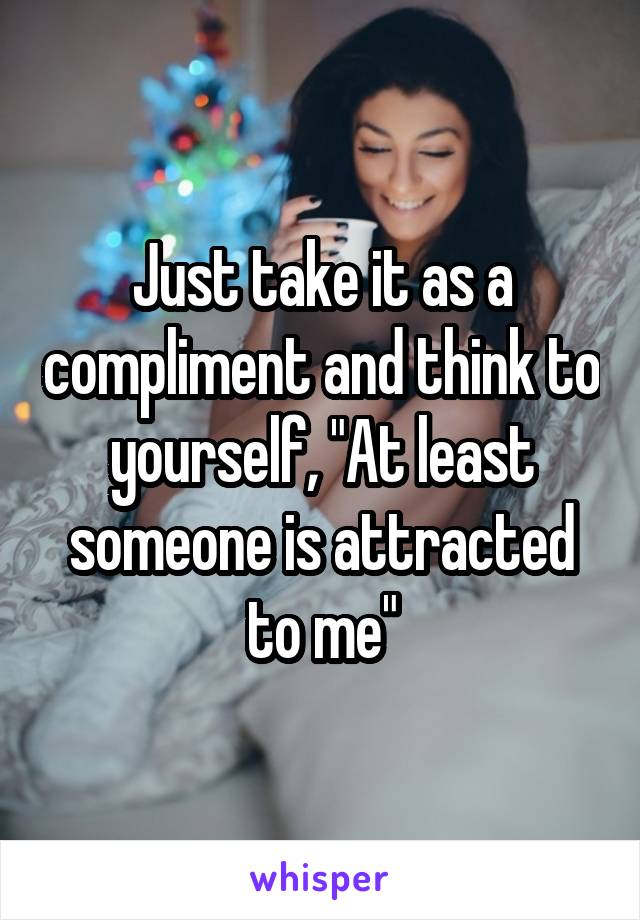 Just take it as a compliment and think to yourself, "At least someone is attracted to me"