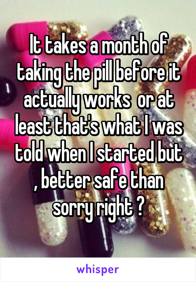 It takes a month of taking the pill before it actually works  or at least that's what I was told when I started but , better safe than sorry right ?
