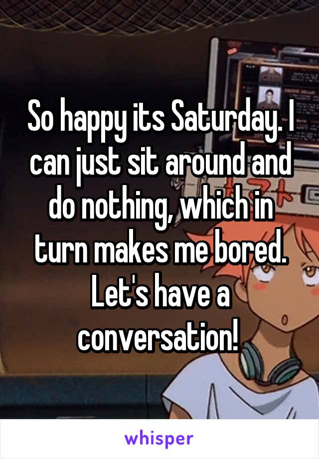 So happy its Saturday. I can just sit around and do nothing, which in turn makes me bored. Let's have a conversation! 