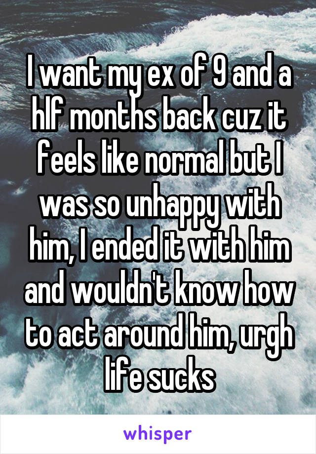 I want my ex of 9 and a hlf months back cuz it feels like normal but I was so unhappy with him, I ended it with him and wouldn't know how to act around him, urgh life sucks