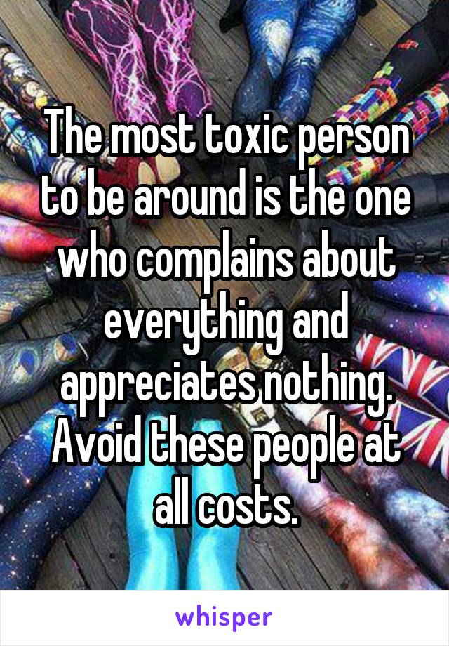 The most toxic person to be around is the one who complains about everything and appreciates nothing. Avoid these people at all costs.