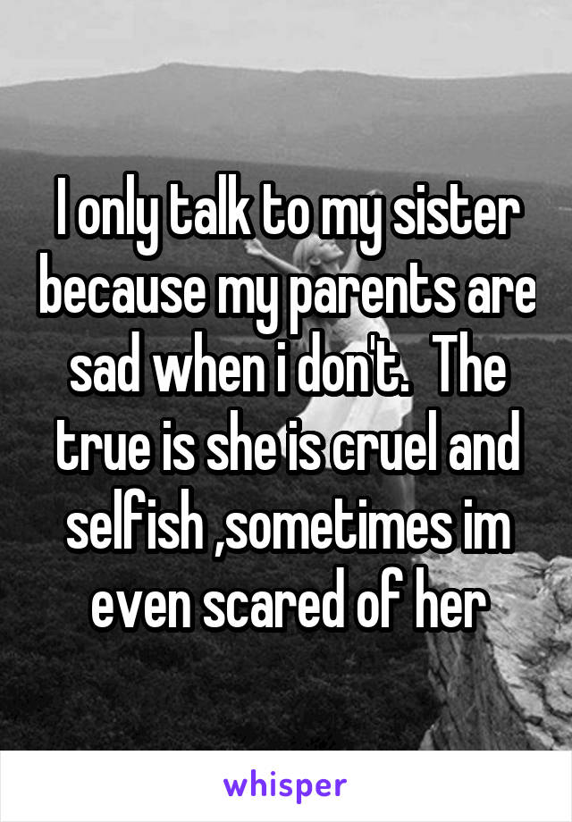 I only talk to my sister because my parents are sad when i don't.  The true is she is cruel and selfish ,sometimes im even scared of her