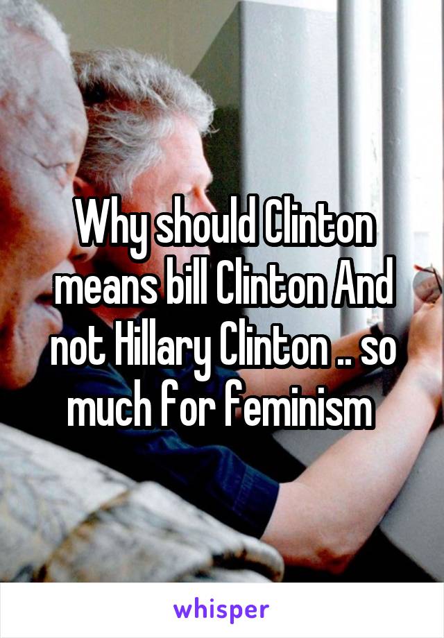 Why should Clinton means bill Clinton And not Hillary Clinton .. so much for feminism 