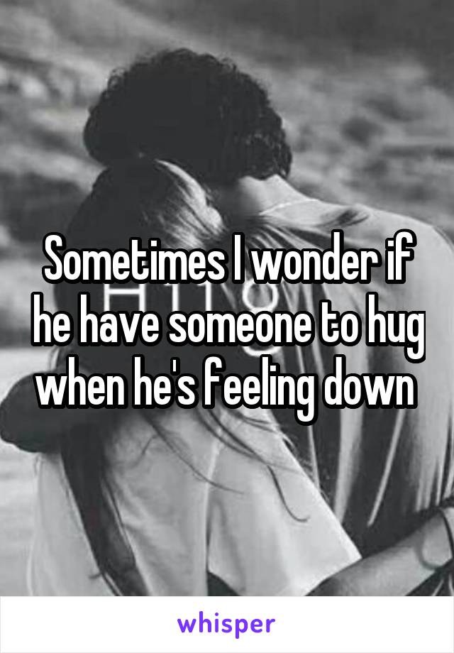 Sometimes I wonder if he have someone to hug when he's feeling down 