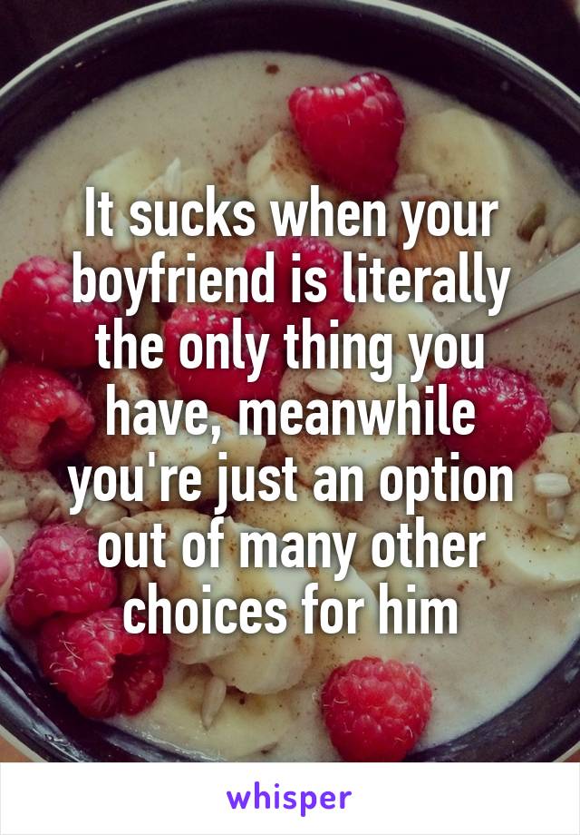 It sucks when your boyfriend is literally the only thing you have, meanwhile you're just an option out of many other choices for him