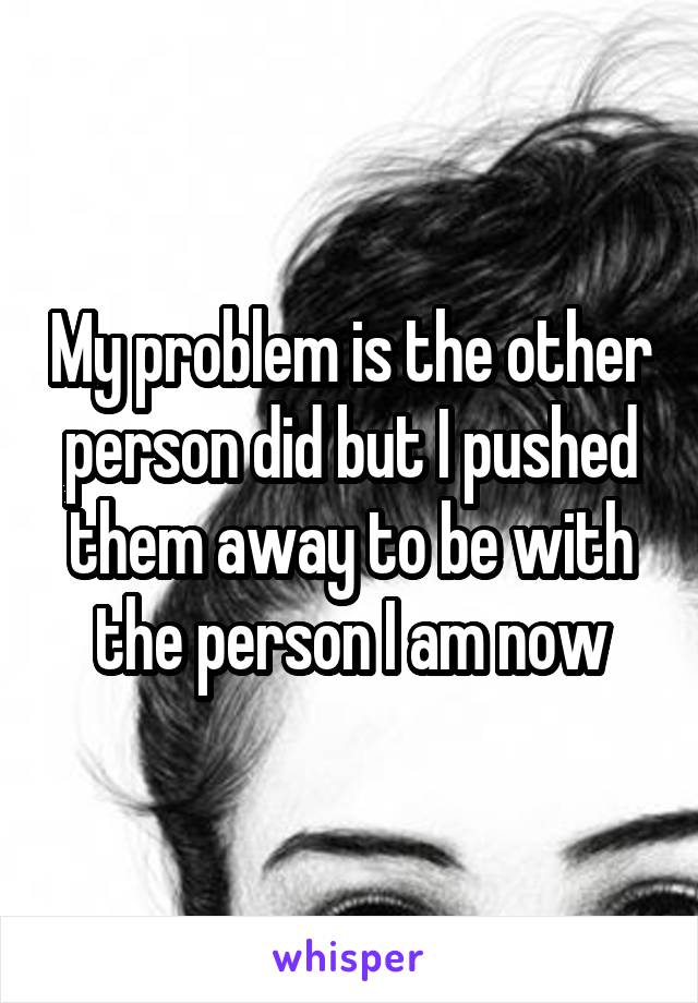 My problem is the other person did but I pushed them away to be with the person I am now