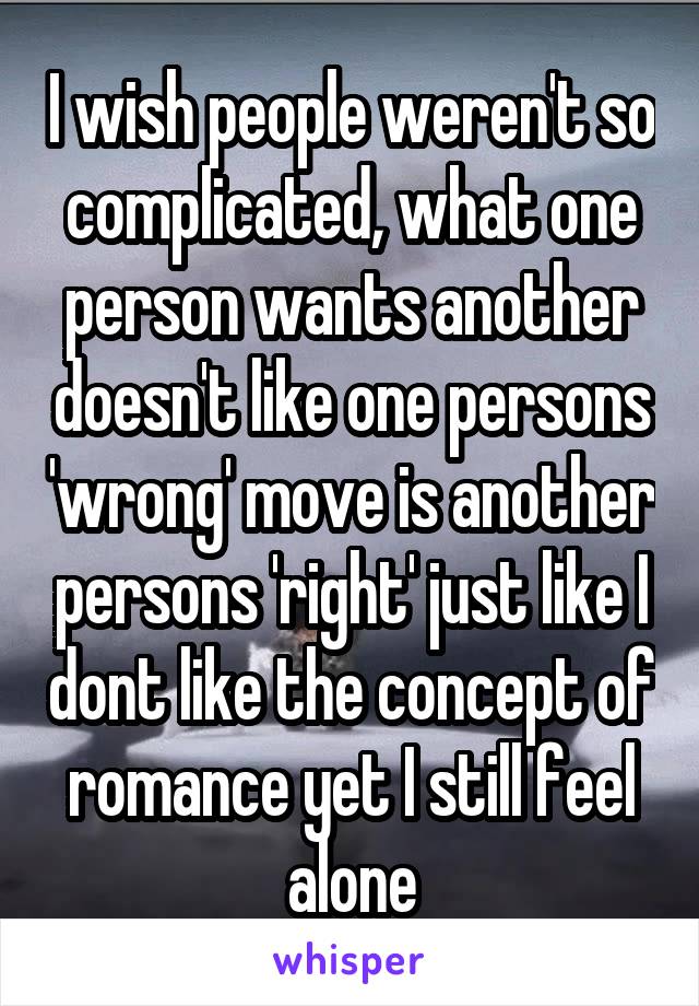 I wish people weren't so complicated, what one person wants another doesn't like one persons 'wrong' move is another persons 'right' just like I dont like the concept of romance yet I still feel alone