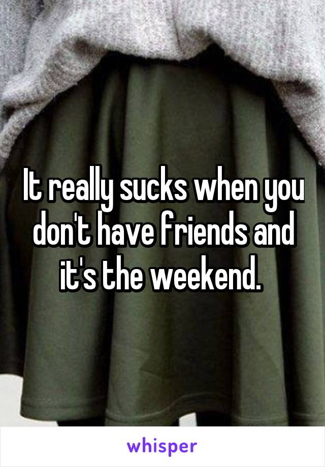 It really sucks when you don't have friends and it's the weekend. 