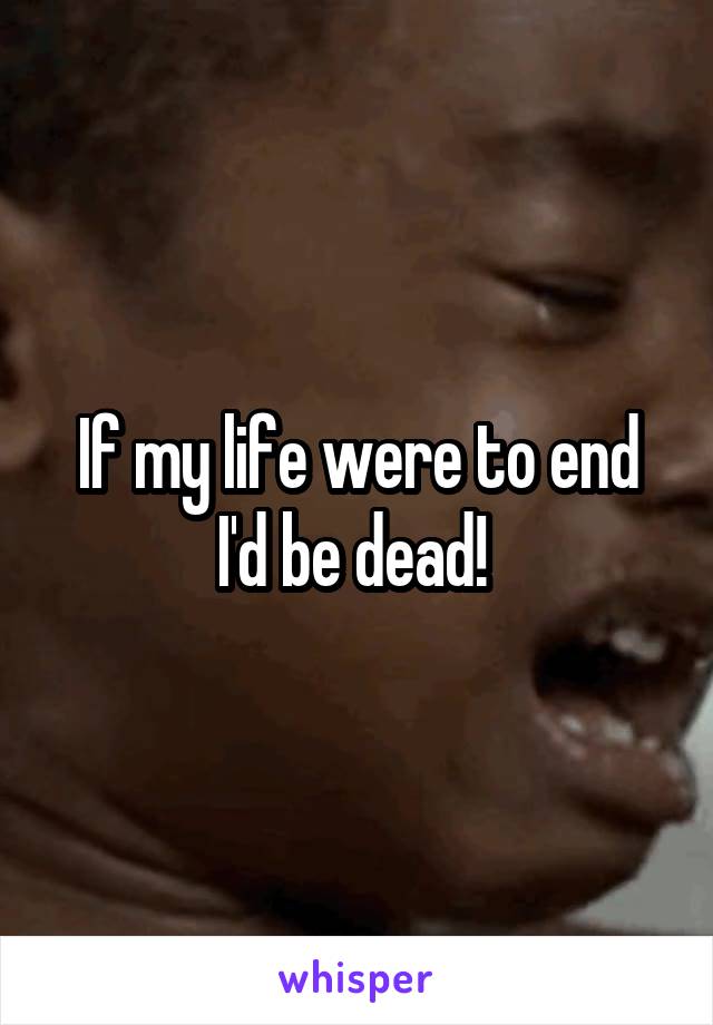 If my life were to end I'd be dead! 