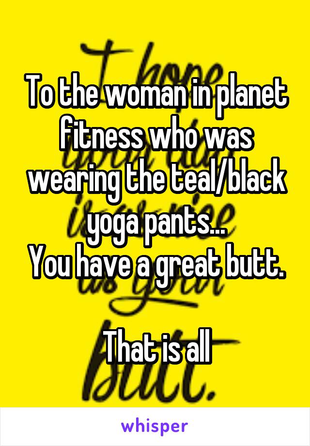 To the woman in planet fitness who was wearing the teal/black yoga pants...
You have a great butt. 
That is all