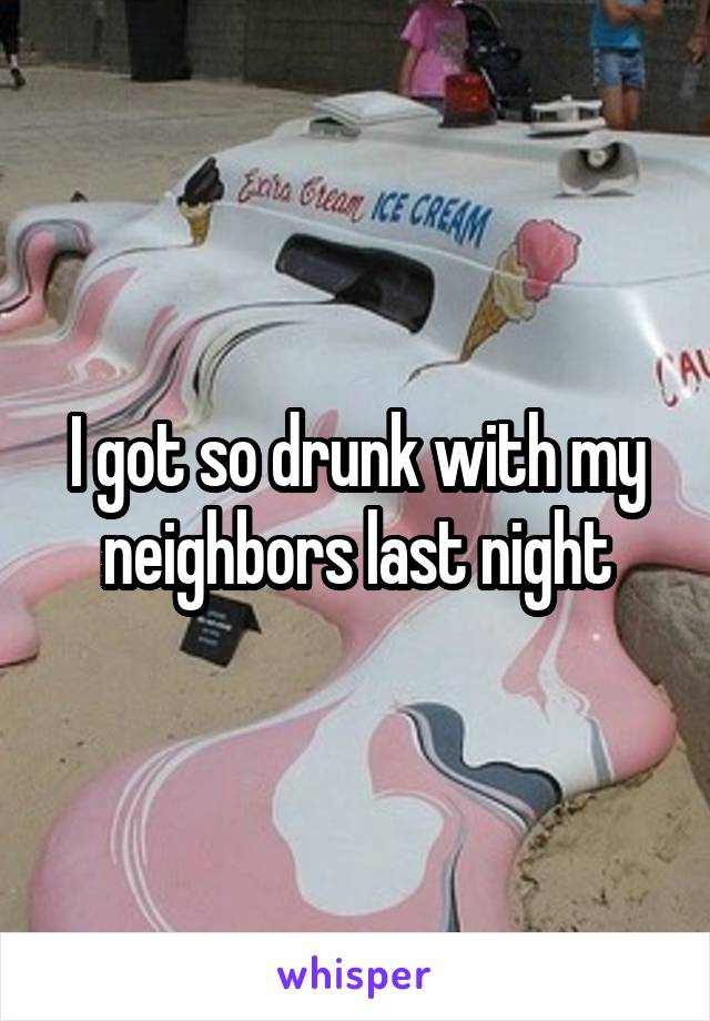 I got so drunk with my neighbors last night