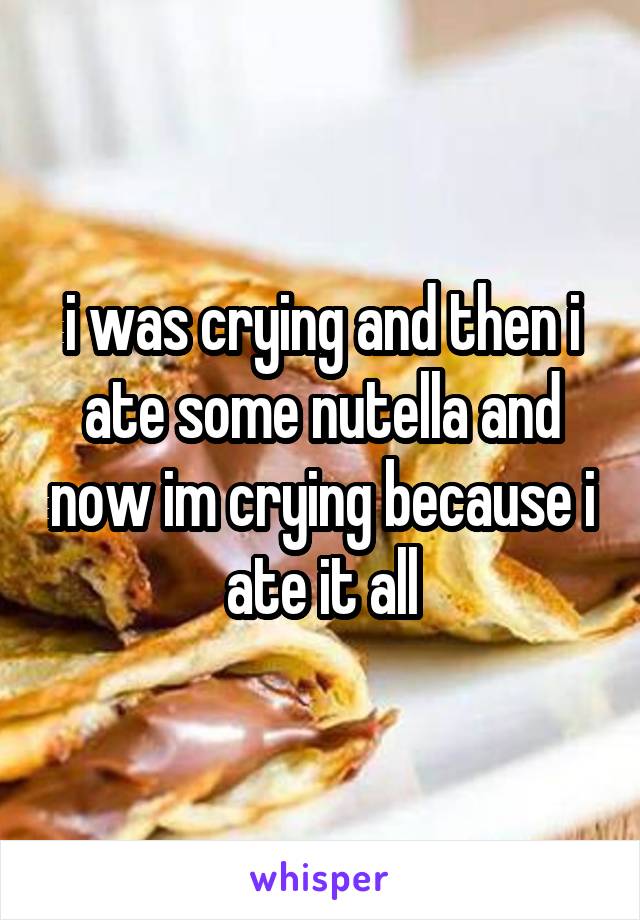 i was crying and then i ate some nutella and now im crying because i ate it all